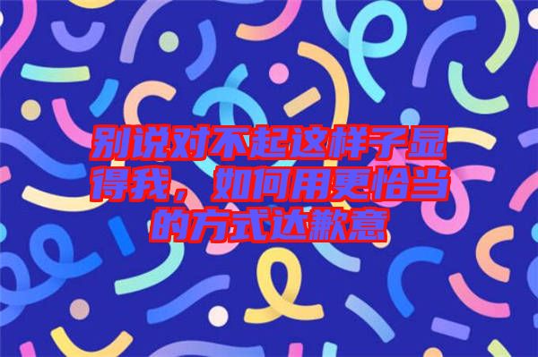 別說對(duì)不起這樣子顯得我，如何用更恰當(dāng)?shù)姆绞竭_(dá)歉意