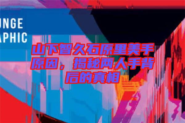 山下智久石原里美手原因，揭秘兩人手背后的真相