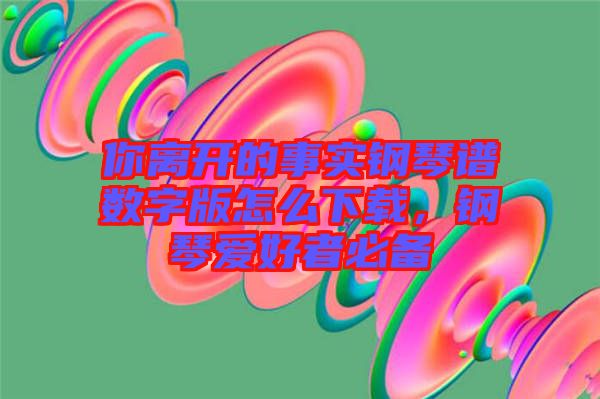 你離開的事實鋼琴譜數(shù)字版怎么下載，鋼琴愛好者必備