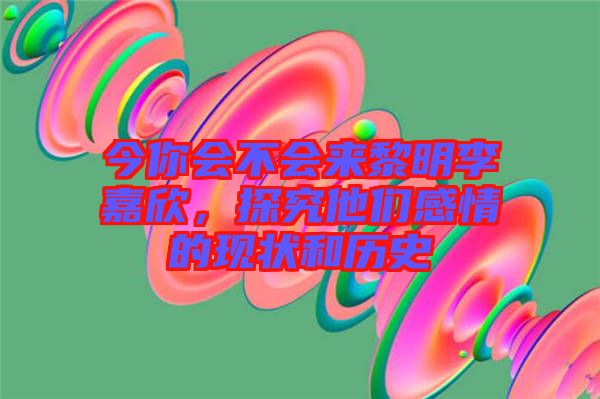 今你會不會來黎明李嘉欣，探究他們感情的現(xiàn)狀和歷史