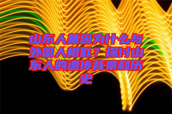山東人基因?yàn)槭裁磁c外國人相似？探討山東人的遺傳背景和歷史