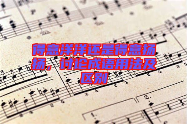 得意洋洋還是得意揚揚，討論成語用法及區(qū)別