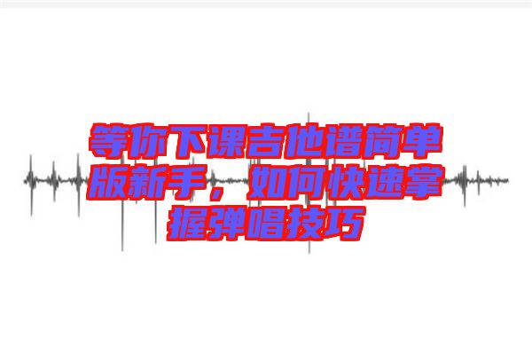 等你下課吉他譜簡(jiǎn)單版新手，如何快速掌握彈唱技巧