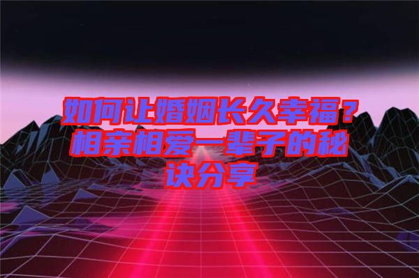 如何讓婚姻長久幸福？相親相愛一輩子的秘訣分享
