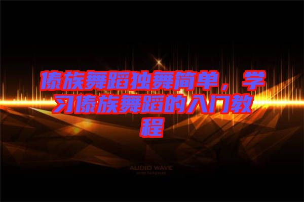 傣族舞蹈獨舞簡單，學(xué)習(xí)傣族舞蹈的入門教程