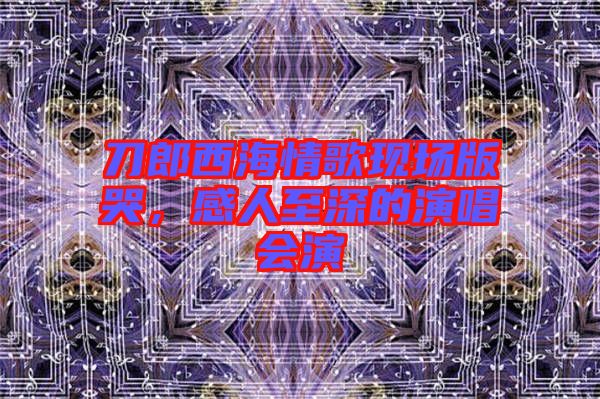 刀郎西海情歌現(xiàn)場版哭，感人至深的演唱會演