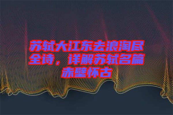 蘇軾大江東去浪淘盡全詩(shī)，詳解蘇軾名篇赤壁懷古