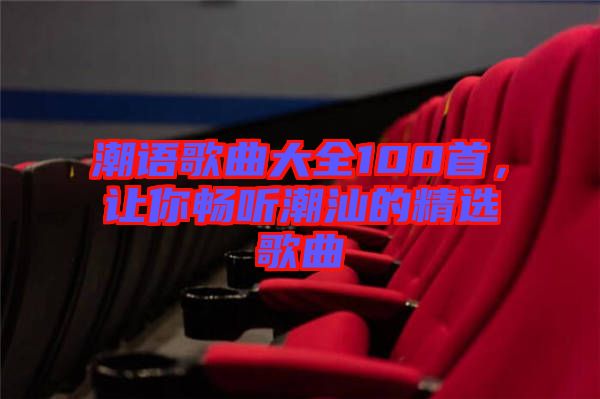 潮語(yǔ)歌曲大全100首，讓你暢聽(tīng)潮汕的精選歌曲