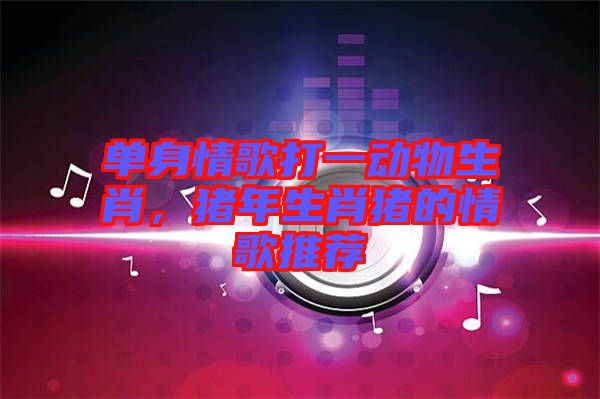 單身情歌打一動物生肖，豬年生肖豬的情歌推薦