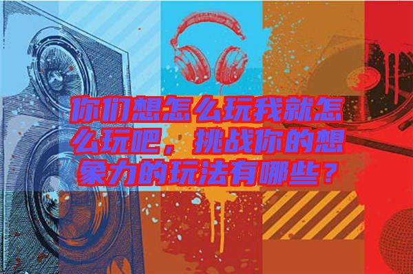 你們想怎么玩我就怎么玩吧，挑戰(zhàn)你的想象力的玩法有哪些？