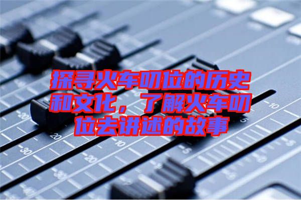 探尋火車叨位的歷史和文化，了解火車叨位去講述的故事