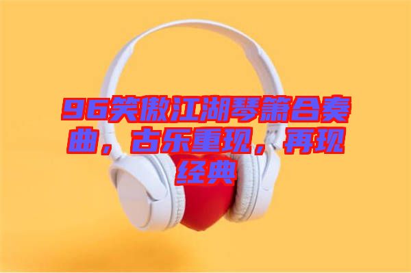 96笑傲江湖琴簫合奏曲，古樂重現(xiàn)，再現(xiàn)經(jīng)典
