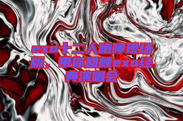 exo十二人咆哮現(xiàn)場版，帶你回顧exo經典演唱會