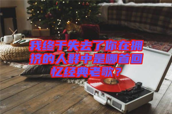 我終于失去了你在擁擠的人群中是哪首回憶經(jīng)典老歌？
