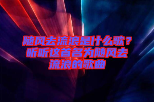 隨風(fēng)去流浪是什么歌？聽聽這首名為隨風(fēng)去流浪的歌曲