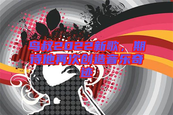 鳥叔2022新歌，期待他再次創(chuàng)造音樂(lè)奇跡