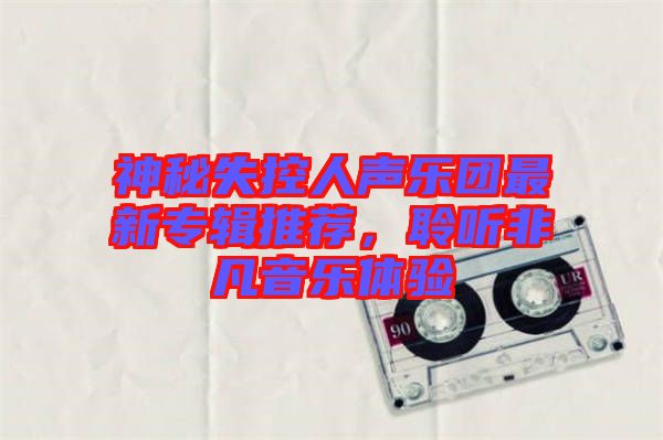 神秘失控人聲樂團(tuán)最新專輯推薦，聆聽非凡音樂體驗(yàn)