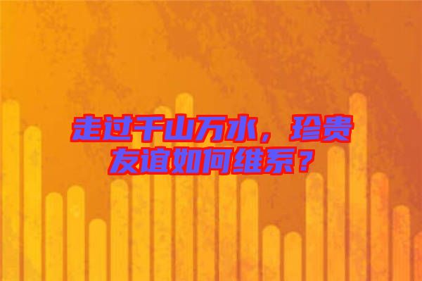 走過千山萬水，珍貴友誼如何維系？