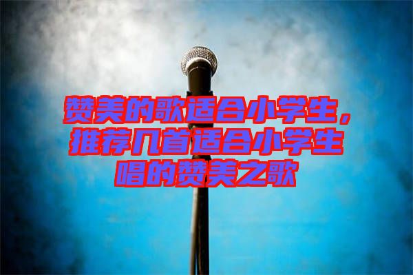 贊美的歌適合小學生，推薦幾首適合小學生唱的贊美之歌