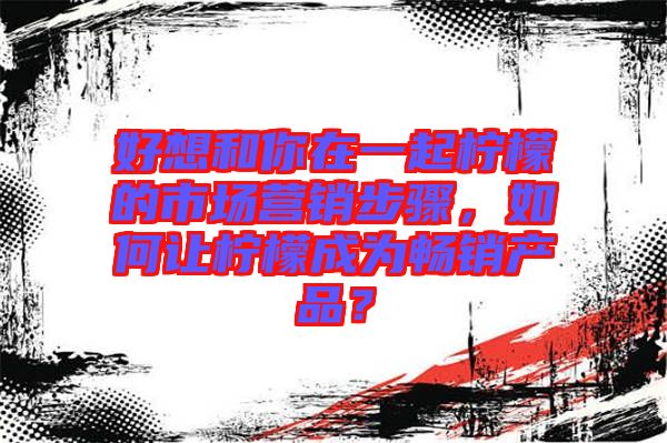 好想和你在一起檸檬的市場營銷步驟，如何讓檸檬成為暢銷產(chǎn)品？