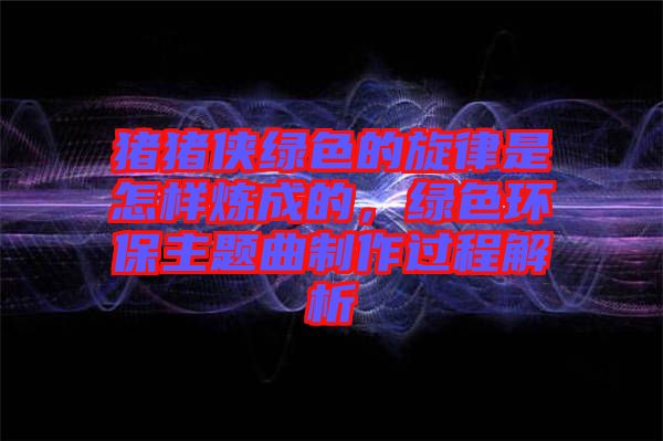 豬豬俠綠色的旋律是怎樣煉成的，綠色環(huán)保主題曲制作過程解析