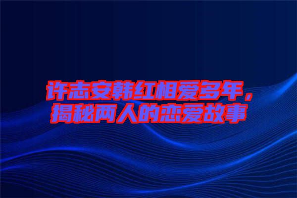 許志安韓紅相愛多年，揭秘兩人的戀愛故事