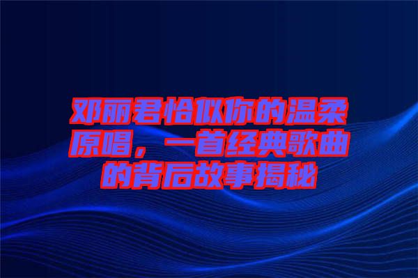 鄧麗君恰似你的溫柔原唱，一首經(jīng)典歌曲的背后故事揭秘