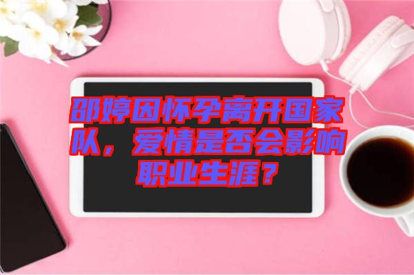 邵婷因懷孕離開國家隊，愛情是否會影響職業(yè)生涯？