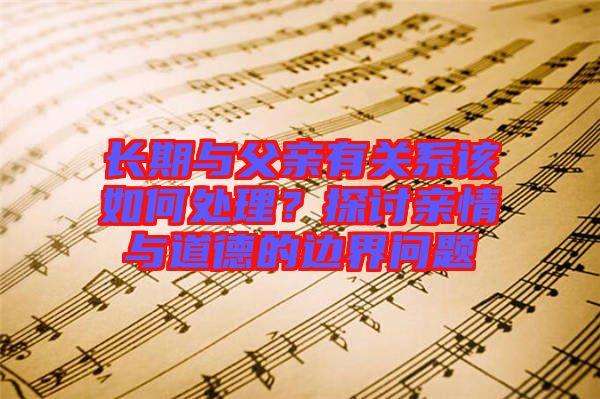 長期與父親有關(guān)系該如何處理？探討親情與道德的邊界問題