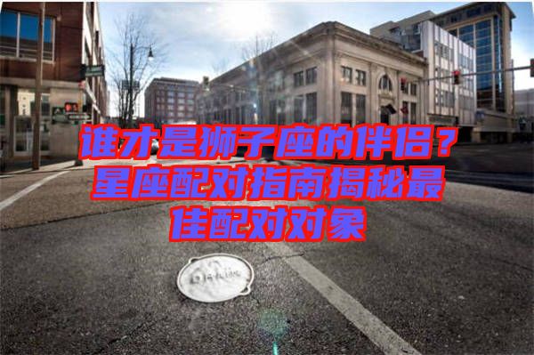 誰才是獅子座的伴侶？星座配對(duì)指南揭秘最佳配對(duì)對(duì)象