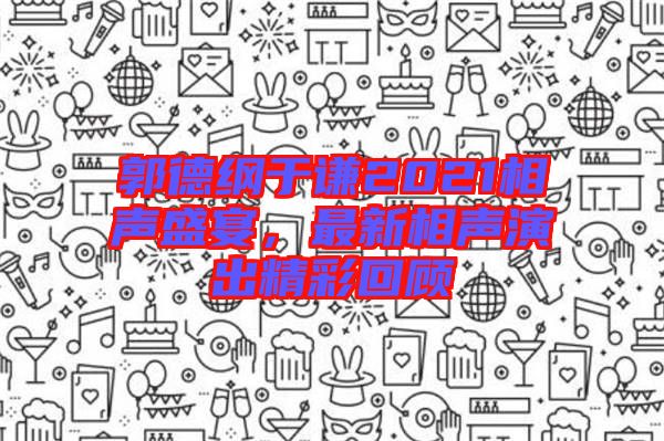 郭德綱于謙2021相聲盛宴，最新相聲演出精彩回顧