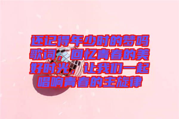 還記得年少時的夢嗎歌詞，回憶青春的美好時光，讓我們一起唱響青春的主旋律