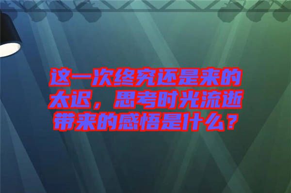 這一次終究還是來的太遲，思考時(shí)光流逝帶來的感悟是什么？