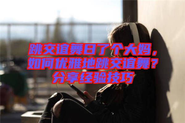 跳交誼舞日了個(gè)大媽，如何優(yōu)雅地跳交誼舞？分享經(jīng)驗(yàn)技巧