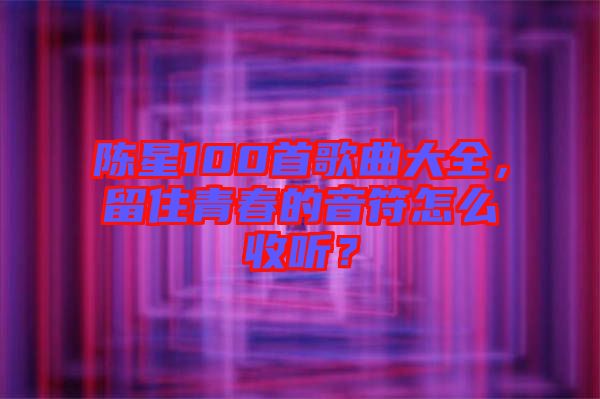 陳星100首歌曲大全，留住青春的音符怎么收聽？