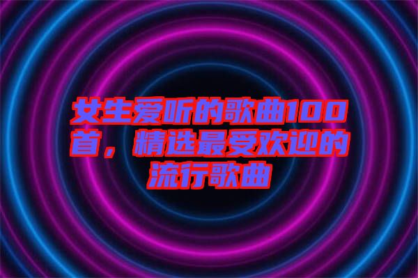 女生愛(ài)聽(tīng)的歌曲100首，精選最受歡迎的流行歌曲