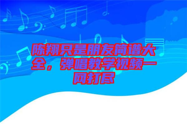 陳翔只是朋友簡(jiǎn)譜大全，彈唱教學(xué)視頻一網(wǎng)打盡