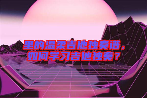 里的溫柔吉他獨奏譜，如何學習吉他獨奏？