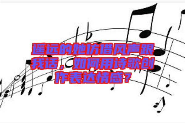 遙遠的她仿借風聲跟我話，如何用詩歌創(chuàng)作表達情感？