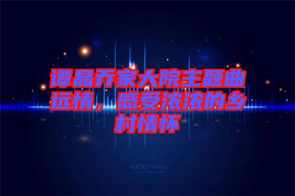 譚晶喬家大院主題曲遠(yuǎn)情，感受濃濃的鄉(xiāng)村情懷