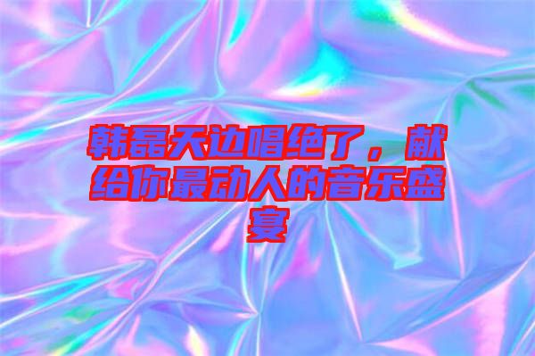 韓磊天邊唱絕了，獻給你最動人的音樂盛宴