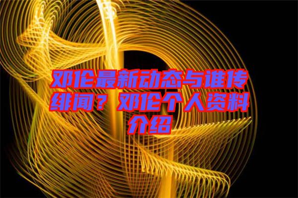 鄧倫最新動(dòng)態(tài)與誰傳緋聞？鄧倫個(gè)人資料介紹