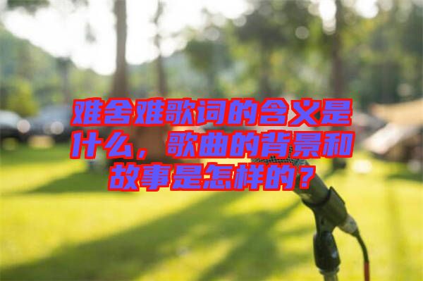 難舍難歌詞的含義是什么，歌曲的背景和故事是怎樣的？