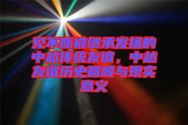 見不斷被繼承發(fā)揚的中越傳統(tǒng)友誼，中越友誼歷史回顧與現(xiàn)實意義