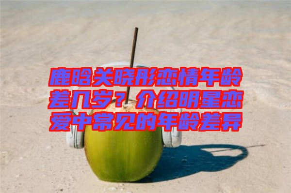 鹿晗關(guān)曉彤戀情年齡差幾歲？介紹明星戀愛(ài)中常見(jiàn)的年齡差異