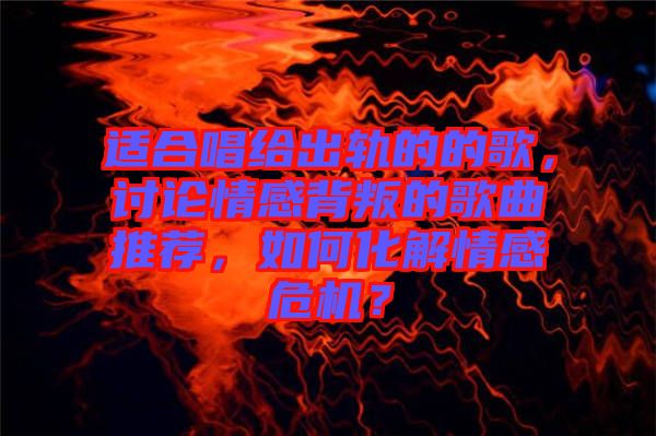適合唱給出軌的的歌，討論情感背叛的歌曲推薦，如何化解情感危機(jī)？
