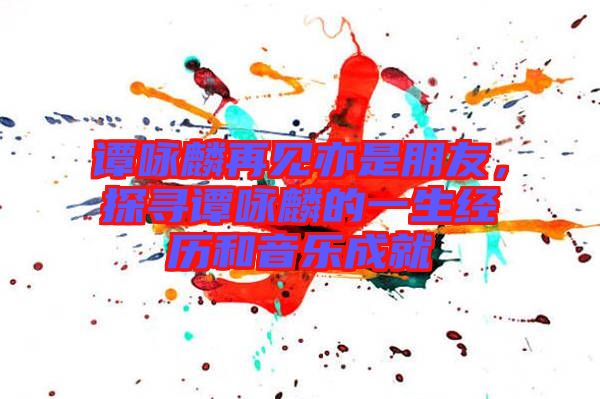 譚詠麟再見亦是朋友，探尋譚詠麟的一生經(jīng)歷和音樂成就