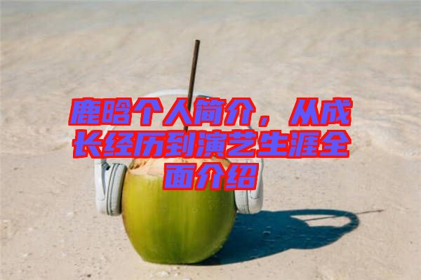 鹿晗個人簡介，從成長經(jīng)歷到演藝生涯全面介紹