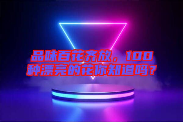 品味百花齊放，100種漂亮的花你知道嗎？