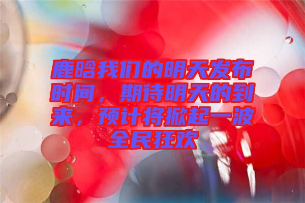 鹿晗我們的明天發(fā)布時間，期待明天的到來，預(yù)計將掀起一波全民狂歡